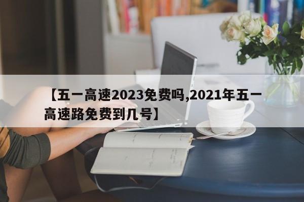 【五一高速2023免费吗,2021年五一高速路免费到几号】