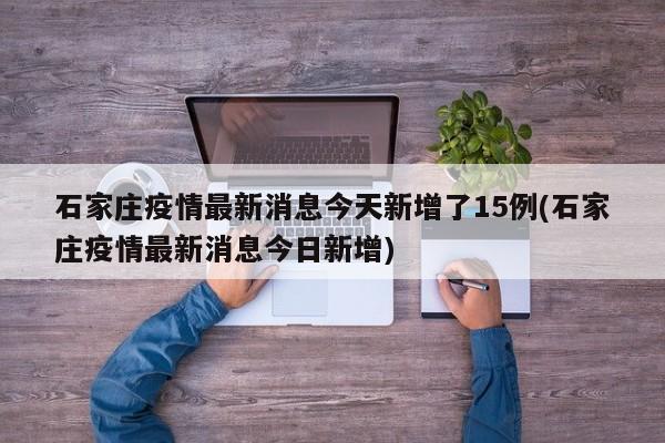 石家庄疫情最新消息今天新增了15例(石家庄疫情最新消息今日新增)