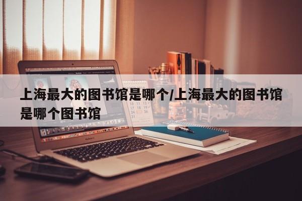 上海最大的图书馆是哪个/上海最大的图书馆是哪个图书馆