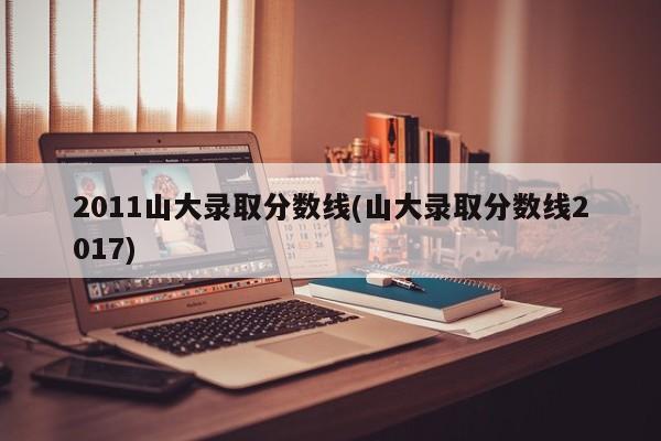 2011山大录取分数线(山大录取分数线2017)
