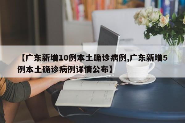 【广东新增10例本土确诊病例,广东新增5例本土确诊病例详情公布】