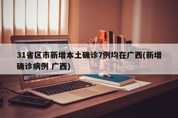 31省区市新增本土确诊7例均在广西(新增确诊病例 广西)