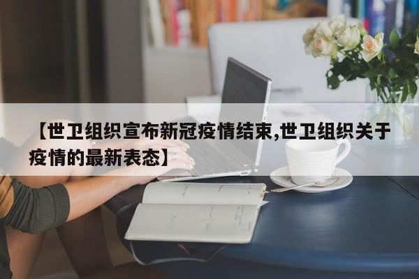 【世卫组织宣布新冠疫情结束,世卫组织关于疫情的最新表态】