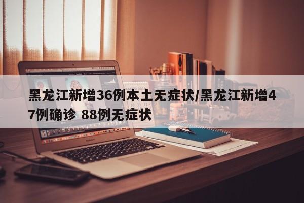 黑龙江新增36例本土无症状/黑龙江新增47例确诊 88例无症状