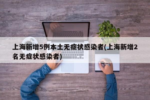 上海新增5例本土无症状感染者(上海新增2名无症状感染者)