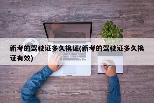 新考的驾驶证多久换证(新考的驾驶证多久换证有效)