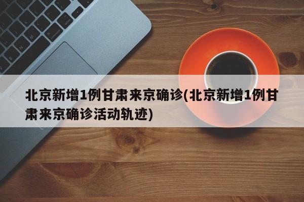 北京新增1例甘肃来京确诊(北京新增1例甘肃来京确诊活动轨迹)