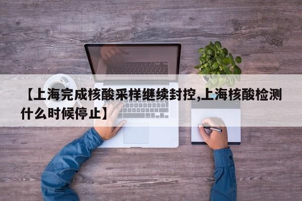 【上海完成核酸采样继续封控,上海核酸检测什么时候停止】