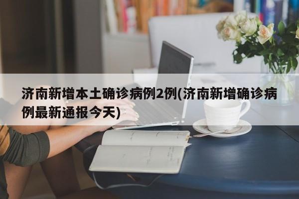 济南新增本土确诊病例2例(济南新增确诊病例最新通报今天)