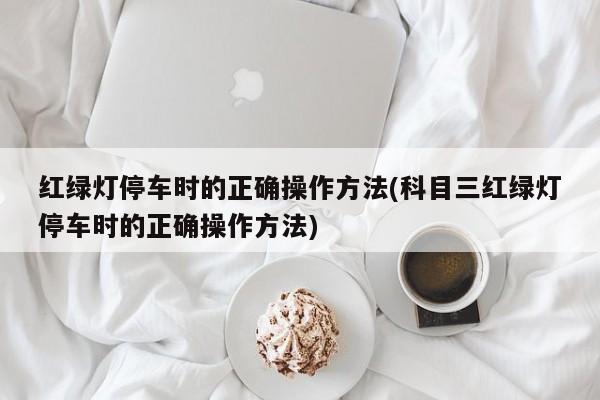 红绿灯停车时的正确操作方法(科目三红绿灯停车时的正确操作方法)