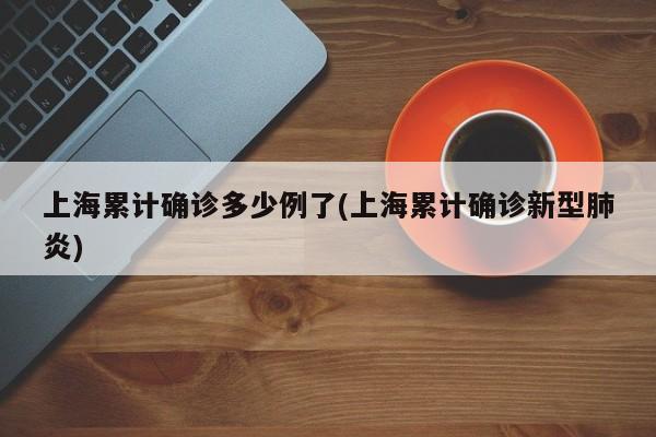 上海累计确诊多少例了(上海累计确诊新型肺炎)