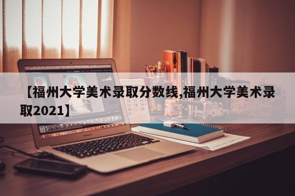 【福州大学美术录取分数线,福州大学美术录取2021】