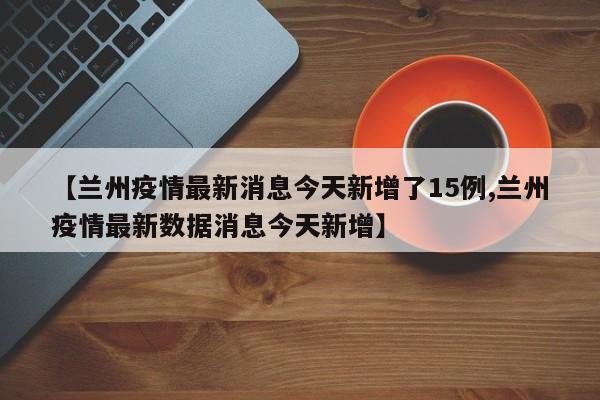 【兰州疫情最新消息今天新增了15例,兰州疫情最新数据消息今天新增】