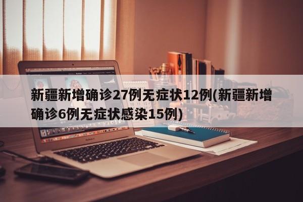 新疆新增确诊27例无症状12例(新疆新增确诊6例无症状感染15例)