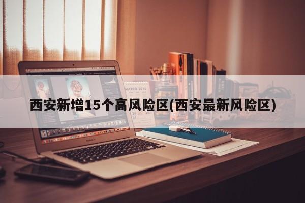 西安新增15个高风险区(西安最新风险区)