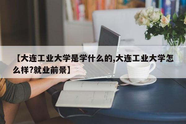 【大连工业大学是学什么的,大连工业大学怎么样?就业前景】