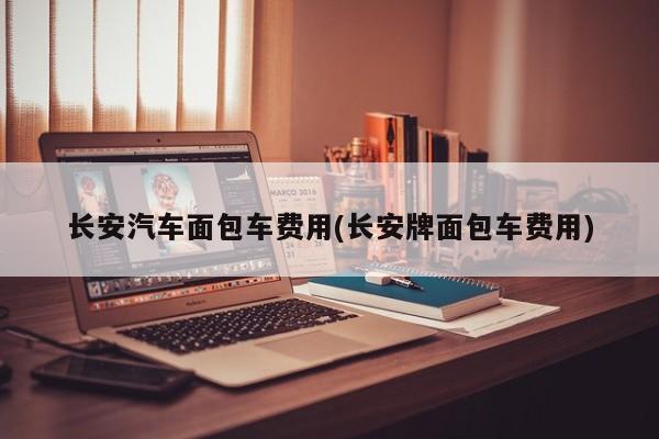 长安汽车面包车费用(长安牌面包车费用)