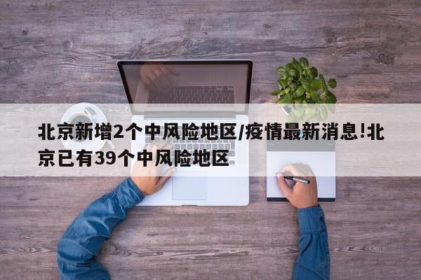 北京新增2个中风险地区/疫情最新消息!北京已有39个中风险地区