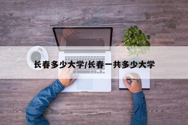 长春多少大学/长春一共多少大学
