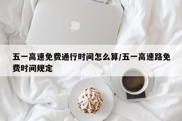 五一高速免费通行时间怎么算/五一高速路免费时间规定