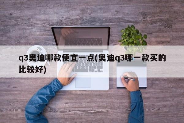 q3奥迪哪款便宜一点(奥迪q3哪一款买的比较好)
