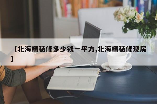 【北海精装修多少钱一平方,北海精装修现房】