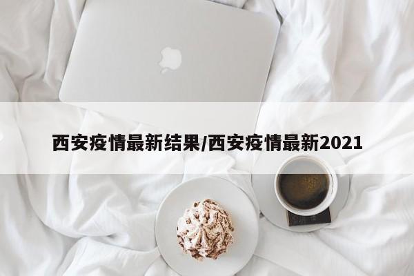 西安疫情最新结果/西安疫情最新2021