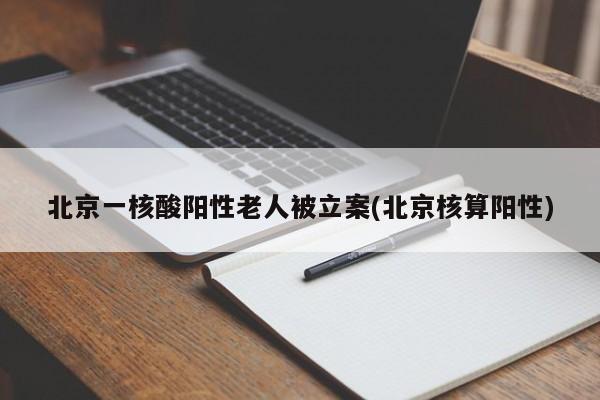 北京一核酸阳性老人被立案(北京核算阳性)