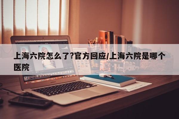 上海六院怎么了?官方回应/上海六院是哪个医院