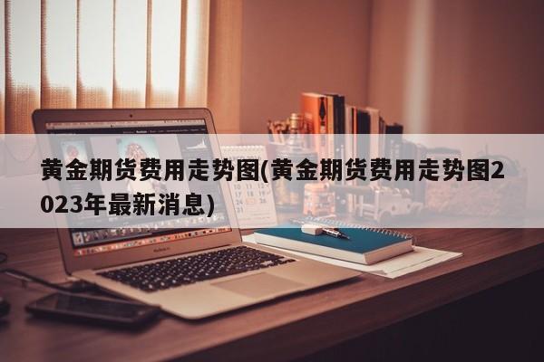 黄金期货费用走势图(黄金期货费用走势图2023年最新消息)