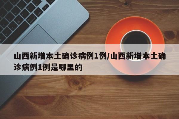 山西新增本土确诊病例1例/山西新增本土确诊病例1例是哪里的