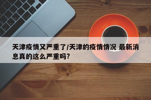 天津疫情又严重了/天津的疫情情况 最新消息真的这么严重吗?