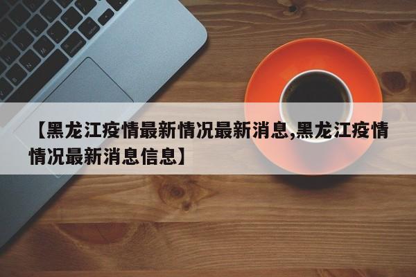 【黑龙江疫情最新情况最新消息,黑龙江疫情情况最新消息信息】
