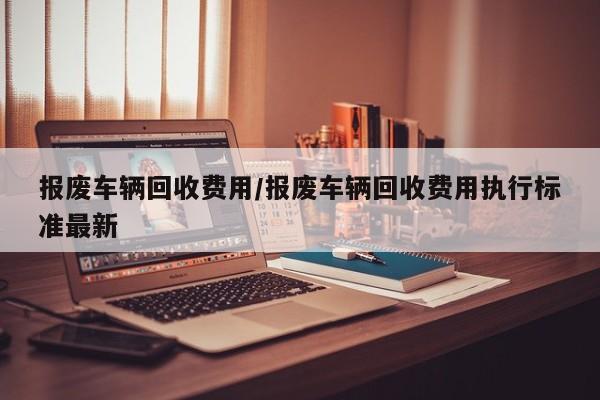 报废车辆回收费用/报废车辆回收费用执行标准最新