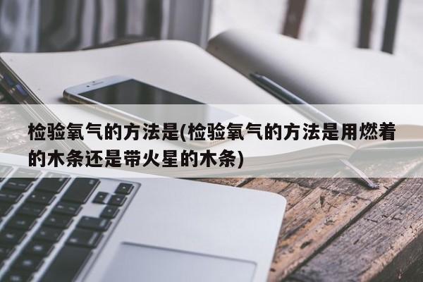 检验氧气的方法是(检验氧气的方法是用燃着的木条还是带火星的木条)