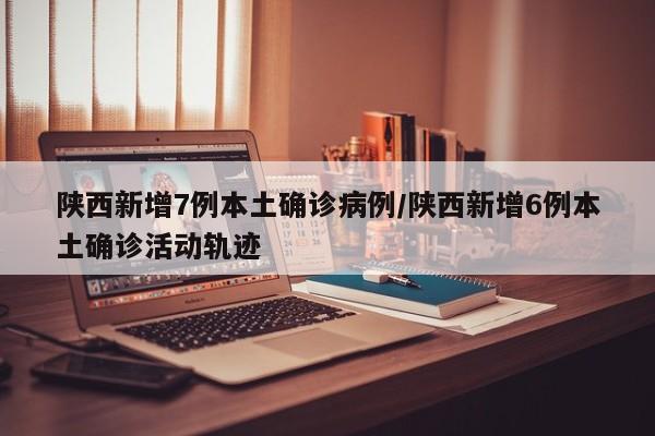 陕西新增7例本土确诊病例/陕西新增6例本土确诊活动轨迹