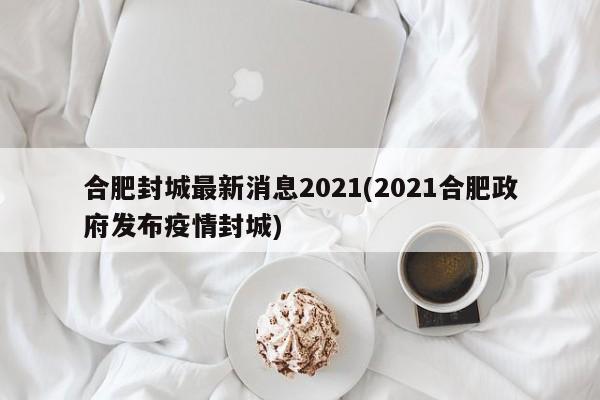 合肥封城最新消息2021(2021合肥政府发布疫情封城)