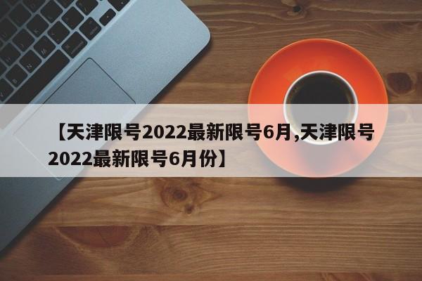 【天津限号2022最新限号6月,天津限号2022最新限号6月份】