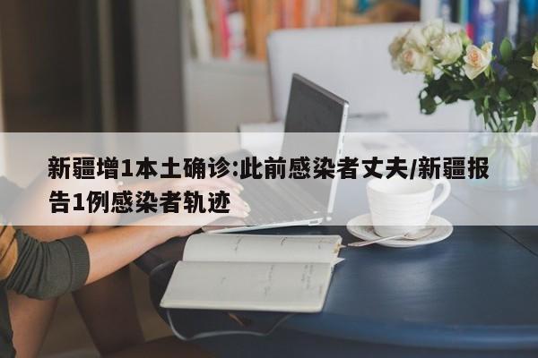 新疆增1本土确诊:此前感染者丈夫/新疆报告1例感染者轨迹