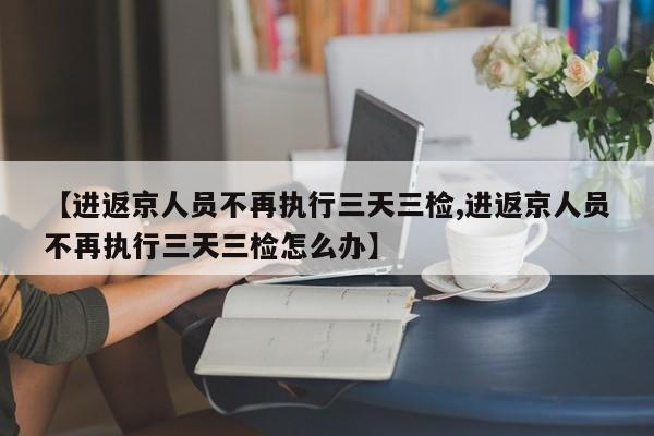 【进返京人员不再执行三天三检,进返京人员不再执行三天三检怎么办】