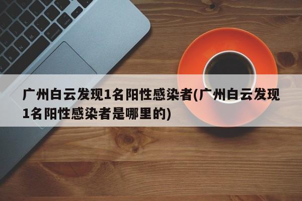 广州白云发现1名阳性感染者(广州白云发现1名阳性感染者是哪里的)