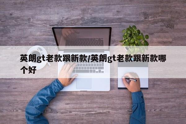 英朗gt老款跟新款/英朗gt老款跟新款哪个好