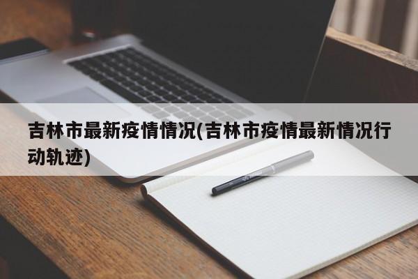 吉林市最新疫情情况(吉林市疫情最新情况行动轨迹)