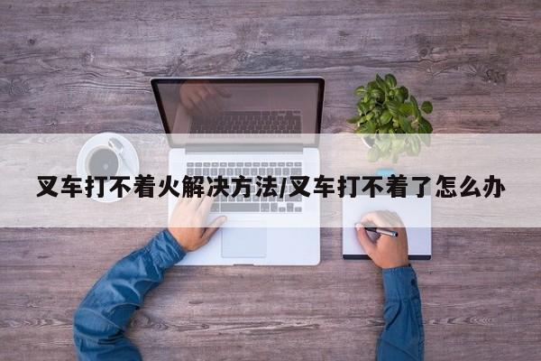 叉车打不着火解决方法/叉车打不着了怎么办