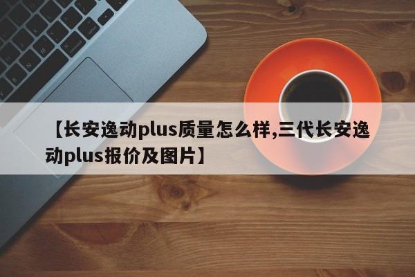 【长安逸动plus质量怎么样,三代长安逸动plus报价及图片】