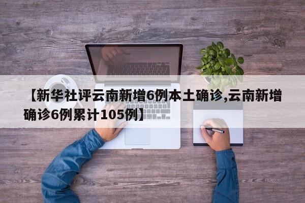 【新华社评云南新增6例本土确诊,云南新增确诊6例累计105例】