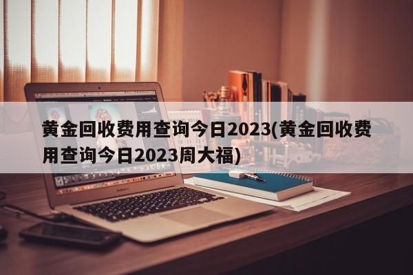 黄金回收费用查询今日2023(黄金回收费用查询今日2023周大福)