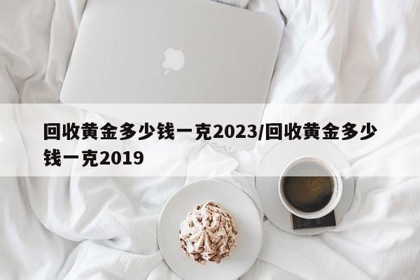 回收黄金多少钱一克2023/回收黄金多少钱一克2019