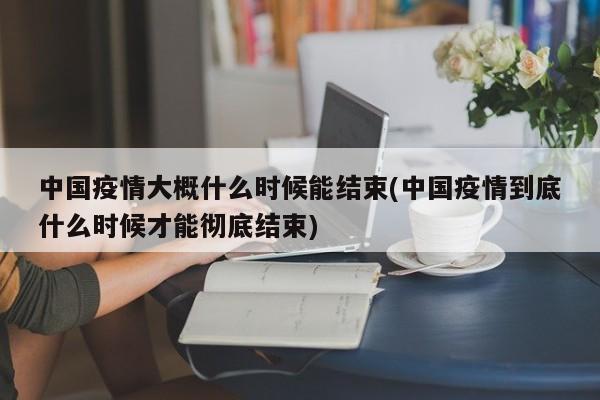中国疫情大概什么时候能结束(中国疫情到底什么时候才能彻底结束)