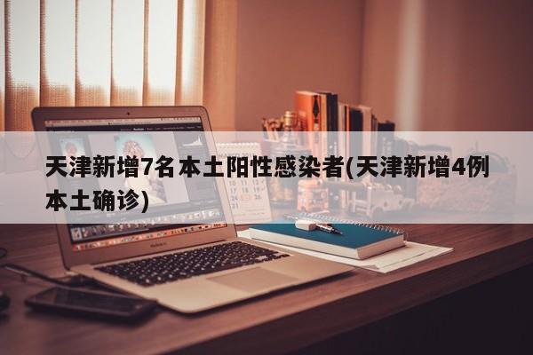 天津新增7名本土阳性感染者(天津新增4例本土确诊)